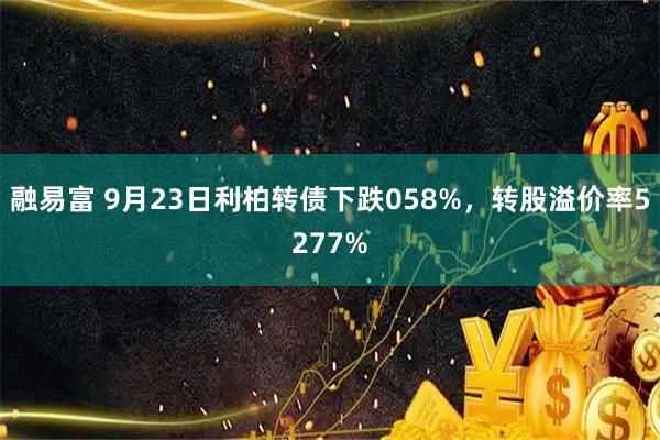 融易富 9月23日利柏转债下跌058%，转股溢价率5277%
