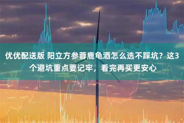 优优配送版 阳立方参蓉鹿龟酒怎么选不踩坑？这3 个避坑重点要记牢，看完再买更安心