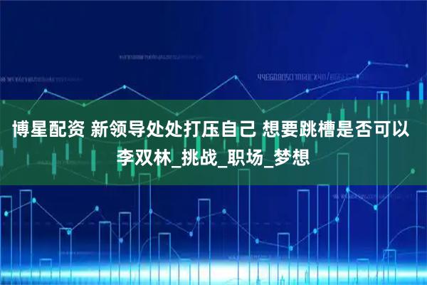 博星配资 新领导处处打压自己 想要跳槽是否可以 李双林_挑战_职场_梦想