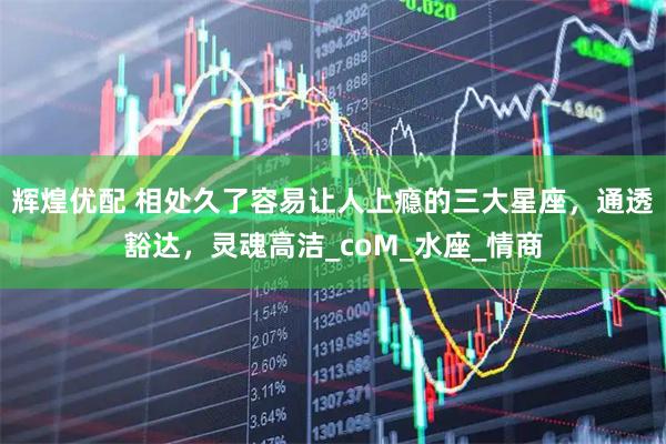 辉煌优配 相处久了容易让人上瘾的三大星座，通透豁达，灵魂高洁_coM_水座_情商