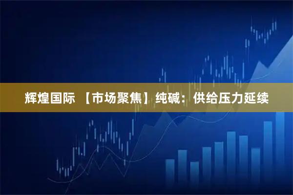 辉煌国际 【市场聚焦】纯碱：供给压力延续