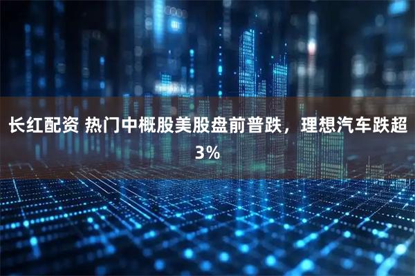 长红配资 热门中概股美股盘前普跌，理想汽车跌超3%