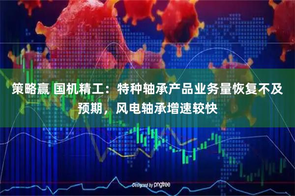 策略赢 国机精工：特种轴承产品业务量恢复不及预期，风电轴承增速较快