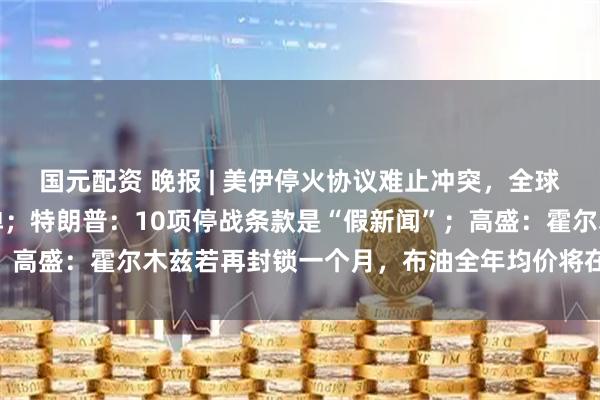 国元配资 晚报 | 美伊停火协议难止冲突,全球股市走低,油价强势反弹;特朗普:10项停战条款是“假新闻”;高盛:霍尔木兹若再封锁一个月,布油全年均价将在100美元以上