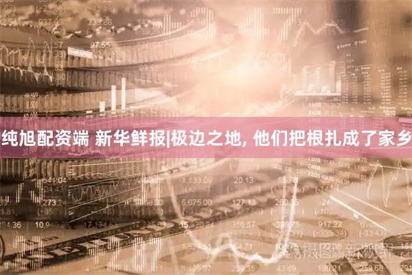 纯旭配资端 新华鲜报|极边之地, 他们把根扎成了家乡