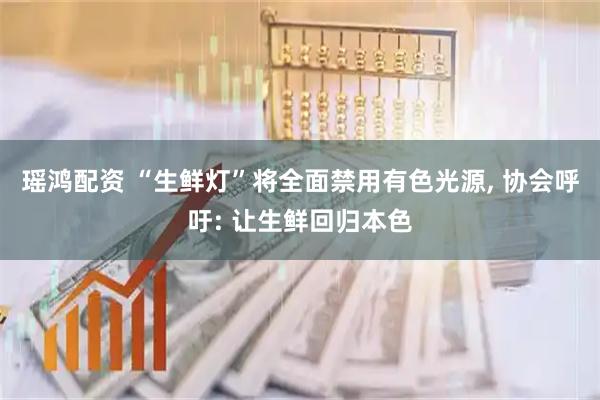 瑶鸿配资 “生鲜灯”将全面禁用有色光源, 协会呼吁: 让生鲜回归本色