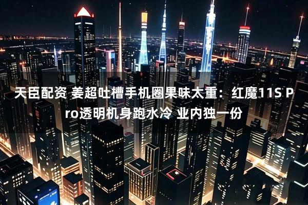天臣配资 姜超吐槽手机圈果味太重：红魔11S Pro透明机身跑水冷 业内独一份