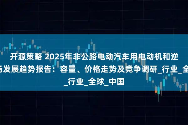 开源策略 2025年非公路电动汽车用电动机和逆变器市场发展趋势报告：容量、价格走势及竞争调研_行业_全球_中国