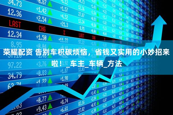 荣耀配资 告别车积碳烦恼，省钱又实用的小妙招来啦！_车主_车辆_方法