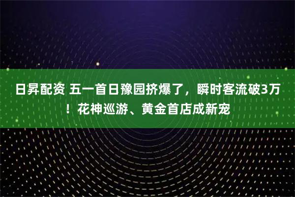 日昇配资 五一首日豫园挤爆了，瞬时客流破3万！花神巡游、黄金首店成新宠