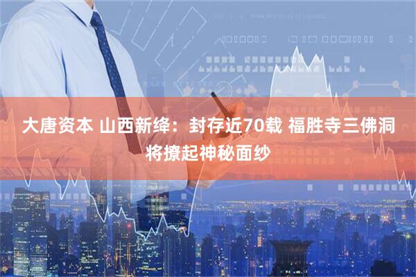 大唐资本 山西新绛：封存近70载 福胜寺三佛洞将撩起神秘面纱